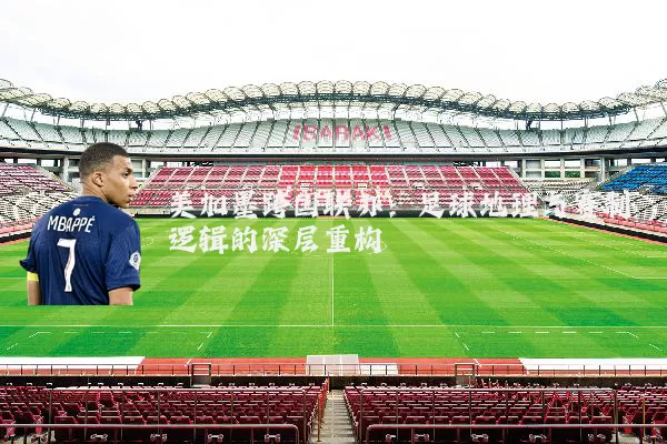 美加墨跨国联办:足球地理与赛制逻辑的深层重构