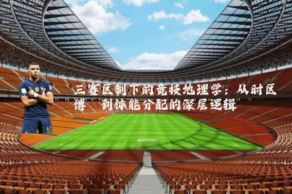 三赛区制下的竞技地理学：从时区博弈到体能分配的深层逻辑