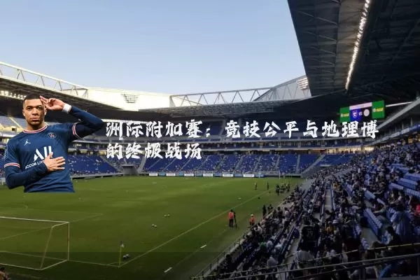 洲际附加赛:竞技公平与地理博弈的终极战场